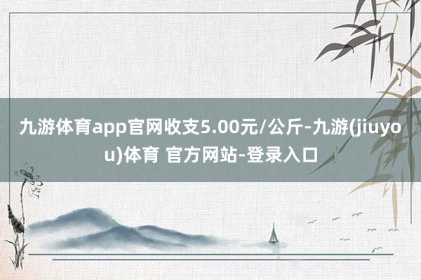 九游体育app官网收支5.00元/公斤-九游(jiuyou)体育 官方网站-登录入口