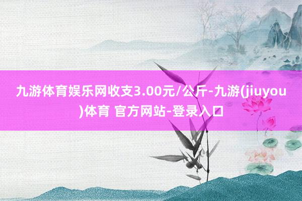 九游体育娱乐网收支3.00元/公斤-九游(jiuyou)体育 官方网站-登录入口