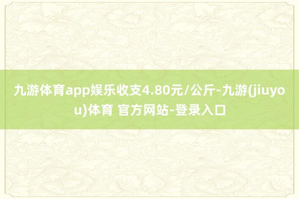 九游体育app娱乐收支4.80元/公斤-九游(jiuyou)体育 官方网站-登录入口