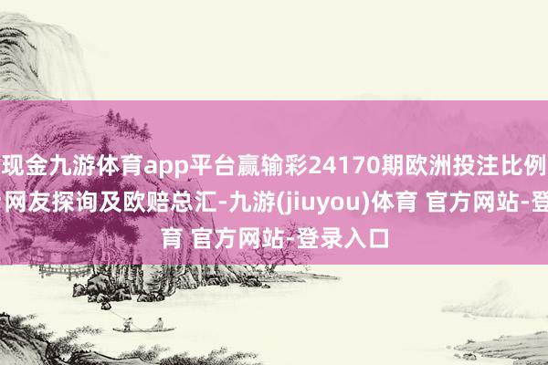 现金九游体育app平台赢输彩24170期欧洲投注比例&网友探询及欧赔总汇-九游(jiuyou)体育 官方网站-登录入口