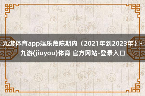 九游体育app娱乐敷陈期内（2021年到2023年）-九游(jiuyou)体育 官方网站-登录入口