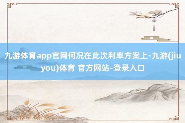 九游体育app官网何况在此次利率方案上-九游(jiuyou)体育 官方网站-登录入口