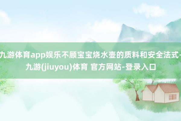 九游体育app娱乐不顾宝宝烧水壶的质料和安全法式-九游(jiuyou)体育 官方网站-登录入口