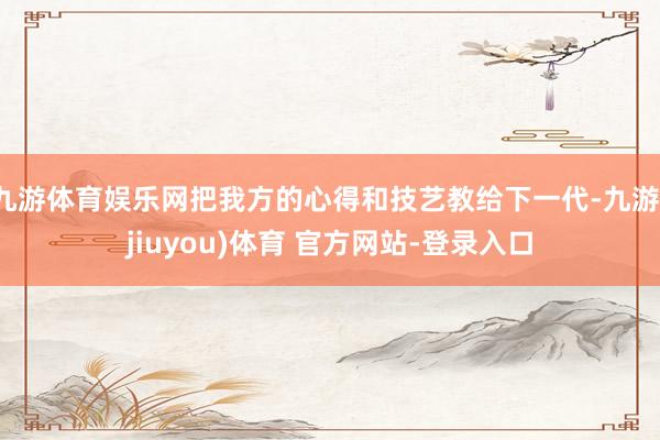 九游体育娱乐网把我方的心得和技艺教给下一代-九游(jiuyou)体育 官方网站-登录入口