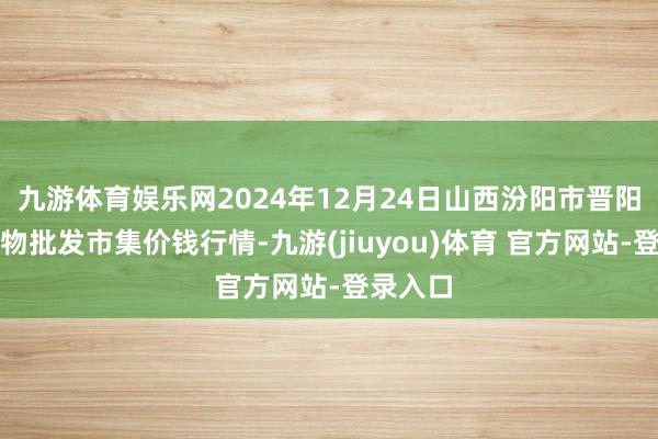 九游体育娱乐网2024年12月24日山西汾阳市晋阳农副产物批发市集价钱行情-九游(jiuyou)体育 官方网站-登录入口